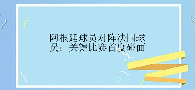 阿根廷球员对阵法国球员：关键比赛首度碰面