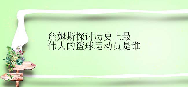 詹姆斯探讨历史上最伟大的篮球运动员是谁