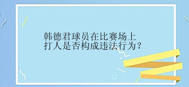 韩德君球员在比赛场上打人是否构成违法行为？