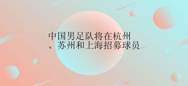 中国男足队将在杭州、苏州和上海招募球员