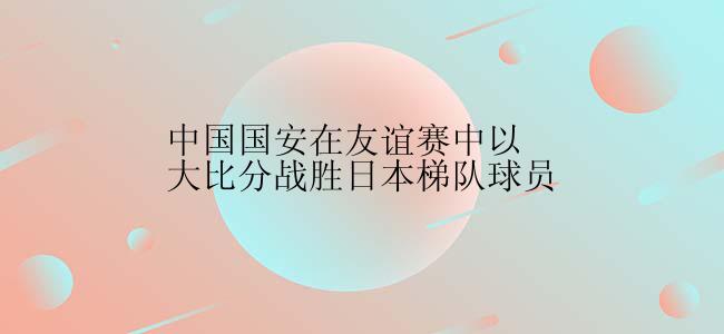 中国国安在友谊赛中以大比分战胜日本梯队球员