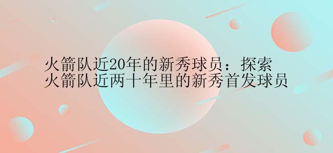 火箭队近20年的新秀球员：探索火箭队近两十年里的新秀首发球员