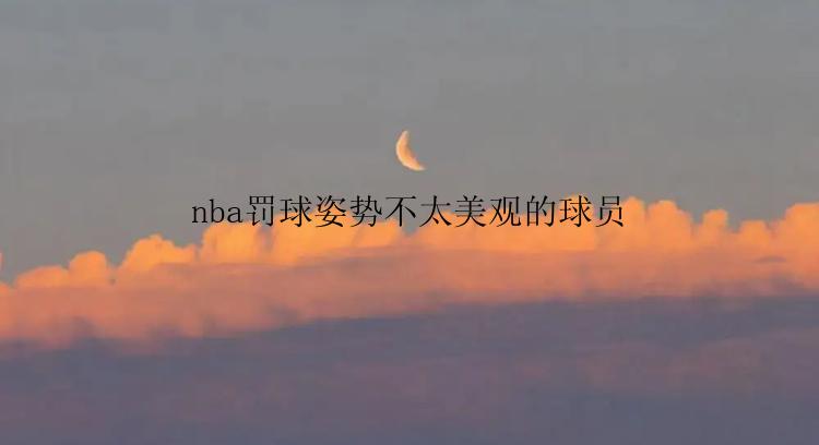 nba罚球姿势不太美观的球员