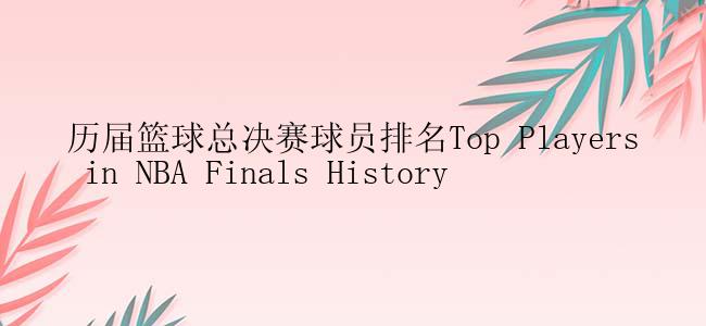 历届篮球总决赛球员排名Top Players in NBA Finals History